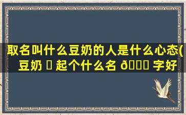 取名叫什么豆奶的人是什么心态(豆奶 ☘ 起个什么名 🐞 字好)